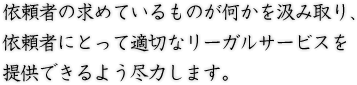 依頼者の求めているものが何かを汲み取り、依頼者にとって適切なリーガルサービスを提供できるよう尽力します。