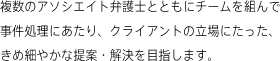 複数のアソシエイト弁護士とともにチームを組んで事件処理にあたり、クライアントの立場にたった、きめ細やかな提案・解決を目指します。