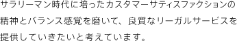 サラリーマン時代に培ったカスタマーサティスファクションの精神とバランス感覚を磨いて、良質なリーガルサービスを提供していきたいと考えています。