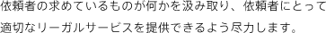 依頼者の立場に立った適切なアドバイスと法的な処理を行うこと、これが第一と考えています。