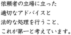 依頼者の立場に立った適切なアドバイスと法的な処理を行うこと、これが第一と考えています。