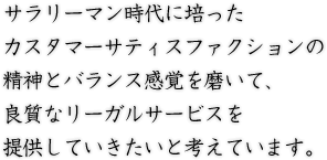 サラリーマン時代に培ったカスタマーサティスファクションの精神とバランス感覚を磨いて、良質なリーガルサービスを提供していきたいと考えています。